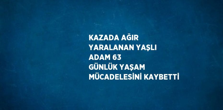 KAZADA AĞIR YARALANAN YAŞLI ADAM 63 GÜNLÜK YAŞAM MÜCADELESİNİ KAYBETTİ