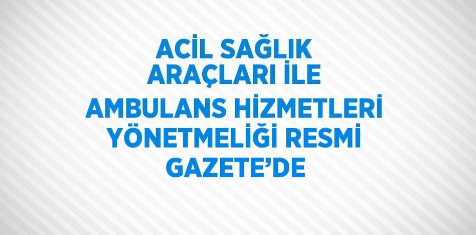 ACİL SAĞLIK ARAÇLARI İLE AMBULANS HİZMETLERİ YÖNETMELİĞİ RESMİ GAZETE’DE