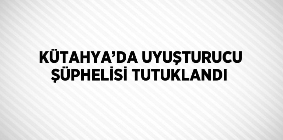 KÜTAHYA’DA UYUŞTURUCU ŞÜPHELİSİ TUTUKLANDI