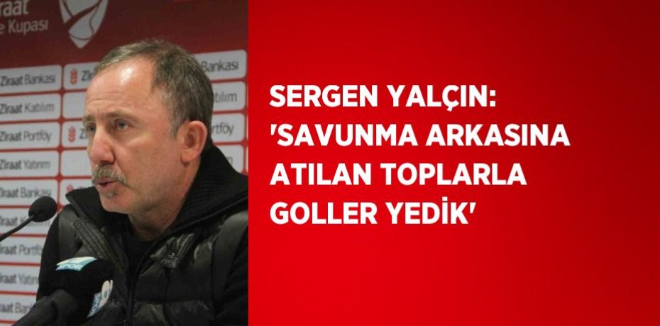 SERGEN YALÇIN: 'SAVUNMA ARKASINA ATILAN TOPLARLA GOLLER YEDİK'