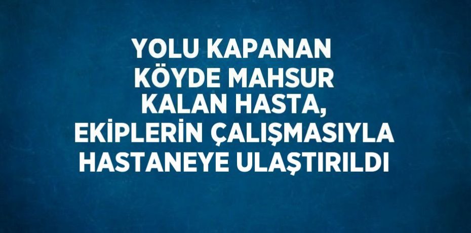 YOLU KAPANAN KÖYDE MAHSUR KALAN HASTA, EKİPLERİN ÇALIŞMASIYLA HASTANEYE ULAŞTIRILDI