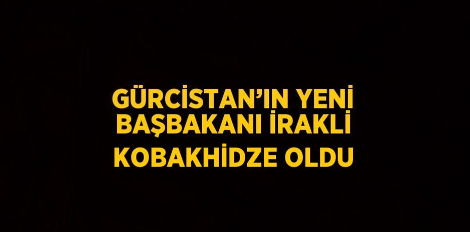 GÜRCİSTAN’IN YENİ BAŞBAKANI İRAKLİ KOBAKHİDZE OLDU