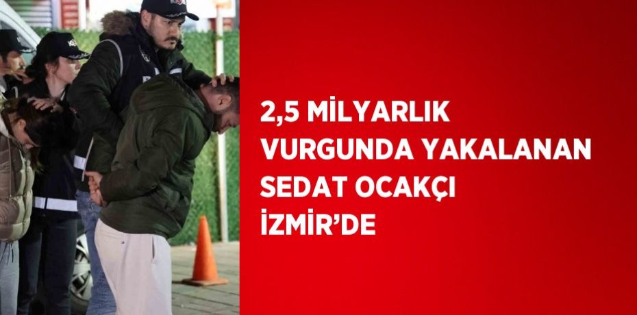 2,5 MİLYARLIK VURGUNDA YAKALANAN SEDAT OCAKÇI İZMİR’DE