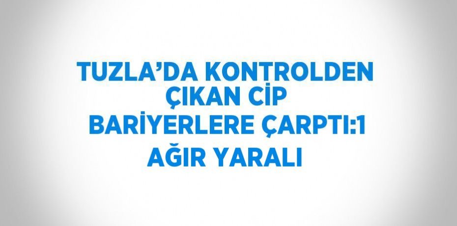 TUZLA’DA KONTROLDEN ÇIKAN CİP BARİYERLERE ÇARPTI:1 AĞIR YARALI