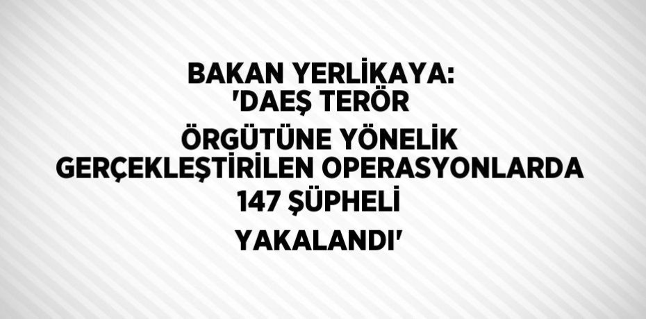 BAKAN YERLİKAYA: 'DAEŞ TERÖR ÖRGÜTÜNE YÖNELİK GERÇEKLEŞTİRİLEN OPERASYONLARDA 147 ŞÜPHELİ YAKALANDI'