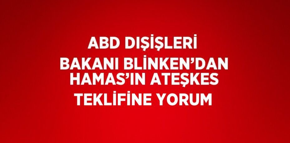 ABD DIŞİŞLERİ BAKANI BLİNKEN’DAN HAMAS’IN ATEŞKES TEKLİFİNE YORUM