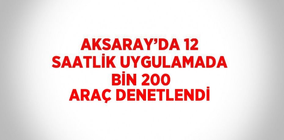 AKSARAY’DA 12 SAATLİK UYGULAMADA BİN 200 ARAÇ DENETLENDİ