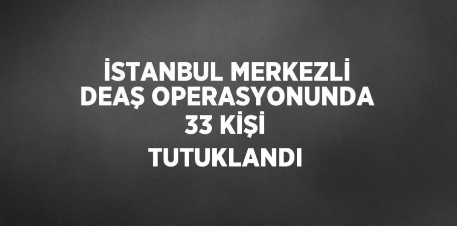 İSTANBUL MERKEZLİ DEAŞ OPERASYONUNDA 33 KİŞİ TUTUKLANDI