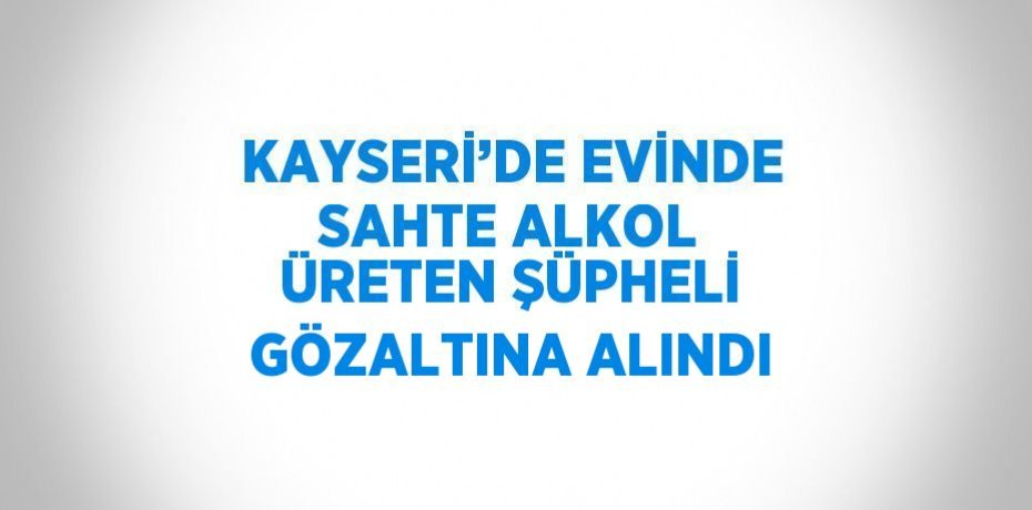 KAYSERİ’DE EVİNDE SAHTE ALKOL ÜRETEN ŞÜPHELİ GÖZALTINA ALINDI