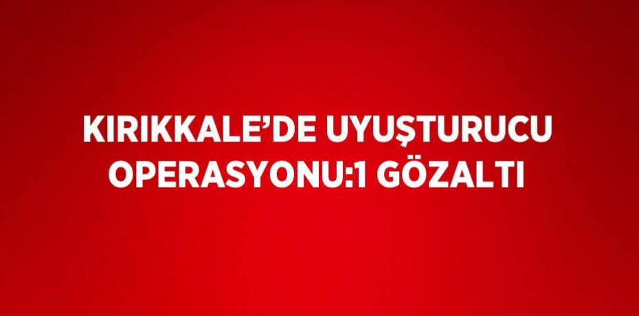 KIRIKKALE’DE UYUŞTURUCU OPERASYONU:1 GÖZALTI