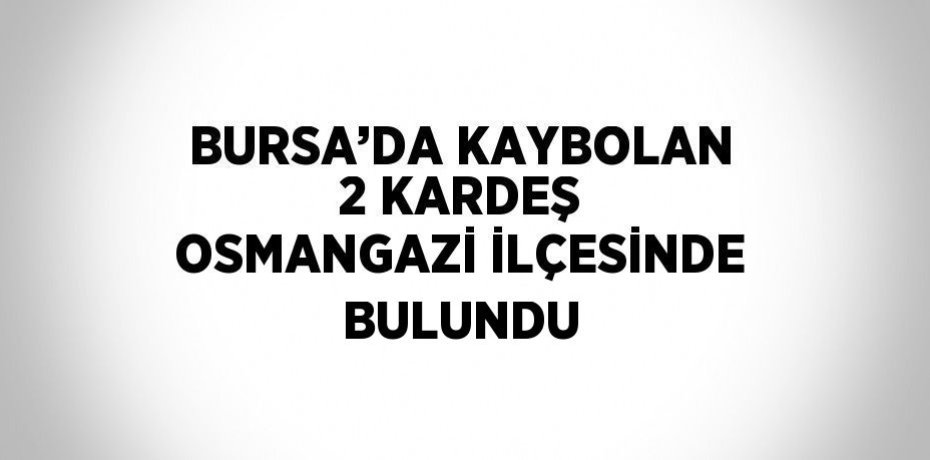 BURSA’DA KAYBOLAN 2 KARDEŞ OSMANGAZİ İLÇESİNDE BULUNDU