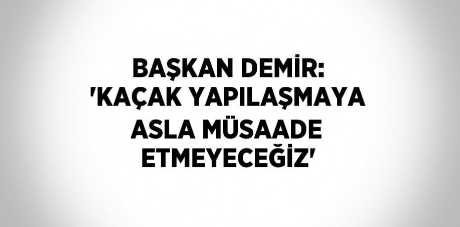BAŞKAN DEMİR: 'KAÇAK YAPILAŞMAYA ASLA MÜSAADE ETMEYECEĞİZ'