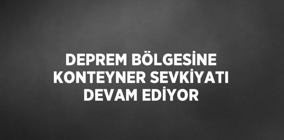 DEPREM BÖLGESİNE KONTEYNER SEVKİYATI DEVAM EDİYOR
