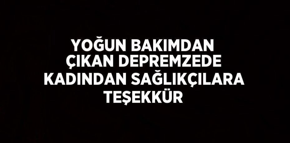 YOĞUN BAKIMDAN ÇIKAN DEPREMZEDE KADINDAN SAĞLIKÇILARA TEŞEKKÜR