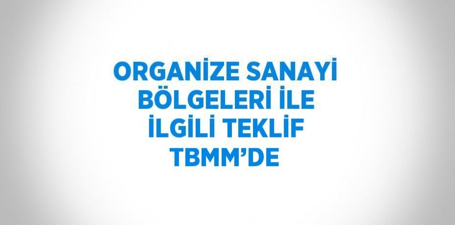 ORGANİZE SANAYİ BÖLGELERİ İLE İLGİLİ TEKLİF TBMM’DE