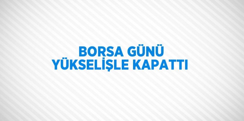 BORSA GÜNÜ YÜKSELİŞLE KAPATTI