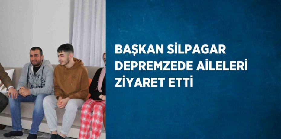 BAŞKAN SİLPAGAR DEPREMZEDE AİLELERİ ZİYARET ETTİ