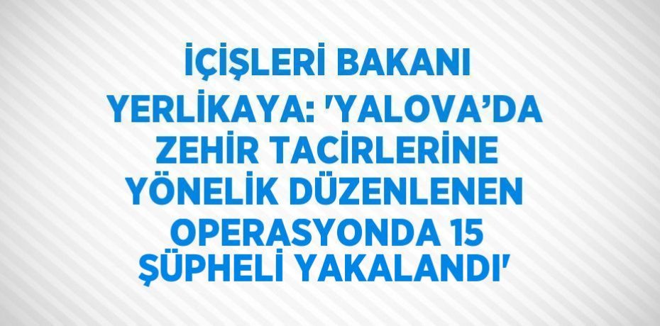 İÇİŞLERİ BAKANI YERLİKAYA: 'YALOVA’DA ZEHİR TACİRLERİNE YÖNELİK DÜZENLENEN OPERASYONDA 15 ŞÜPHELİ YAKALANDI'