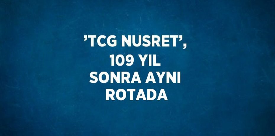 ’TCG NUSRET’, 109 YIL SONRA AYNI ROTADA