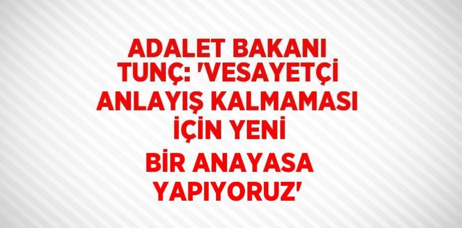 ADALET BAKANI TUNÇ: 'VESAYETÇİ ANLAYIŞ KALMAMASI İÇİN YENİ BİR ANAYASA YAPIYORUZ'