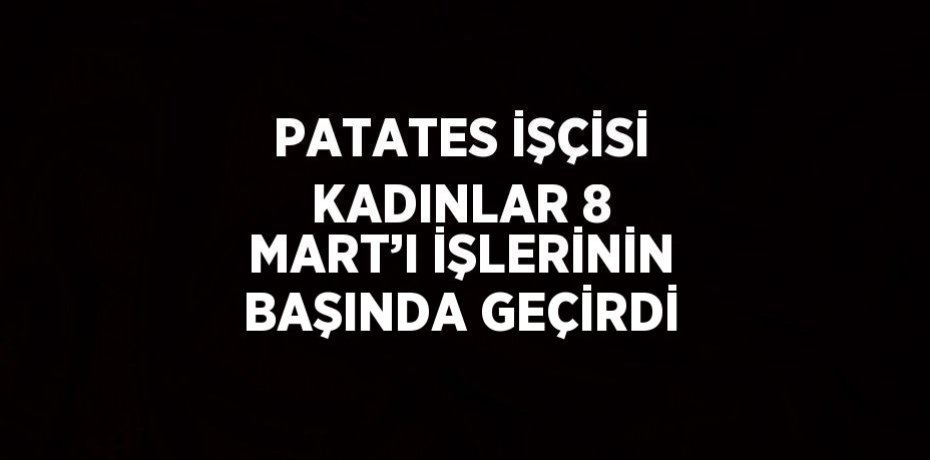 PATATES İŞÇİSİ KADINLAR 8 MART’I İŞLERİNİN BAŞINDA GEÇİRDİ