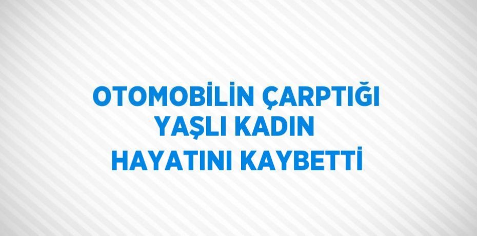 OTOMOBİLİN ÇARPTIĞI YAŞLI KADIN HAYATINI KAYBETTİ