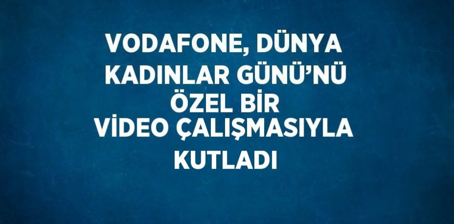 VODAFONE, DÜNYA KADINLAR GÜNÜ’NÜ ÖZEL BİR VİDEO ÇALIŞMASIYLA KUTLADI