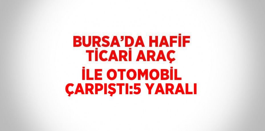 BURSA’DA HAFİF TİCARİ ARAÇ İLE OTOMOBİL ÇARPIŞTI:5 YARALI