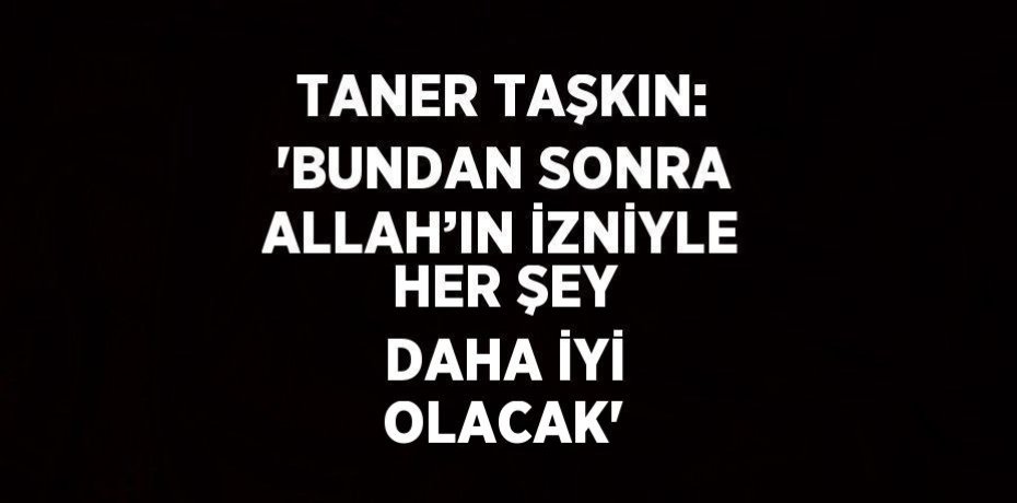 TANER TAŞKIN: 'BUNDAN SONRA ALLAH’IN İZNİYLE HER ŞEY DAHA İYİ OLACAK'