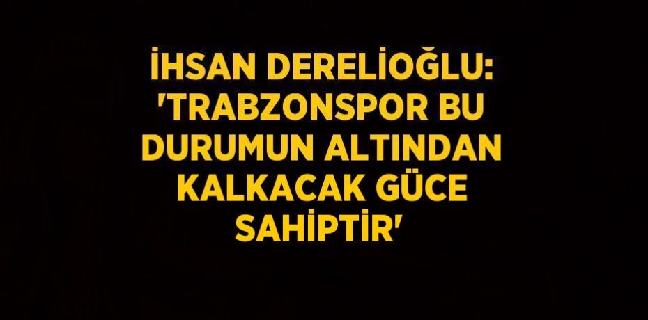 İHSAN DERELİOĞLU: 'TRABZONSPOR BU DURUMUN ALTINDAN KALKACAK GÜCE SAHİPTİR'