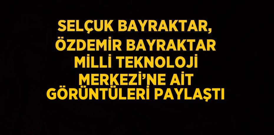 SELÇUK BAYRAKTAR, ÖZDEMİR BAYRAKTAR MİLLİ TEKNOLOJİ MERKEZİ’NE AİT GÖRÜNTÜLERİ PAYLAŞTI
