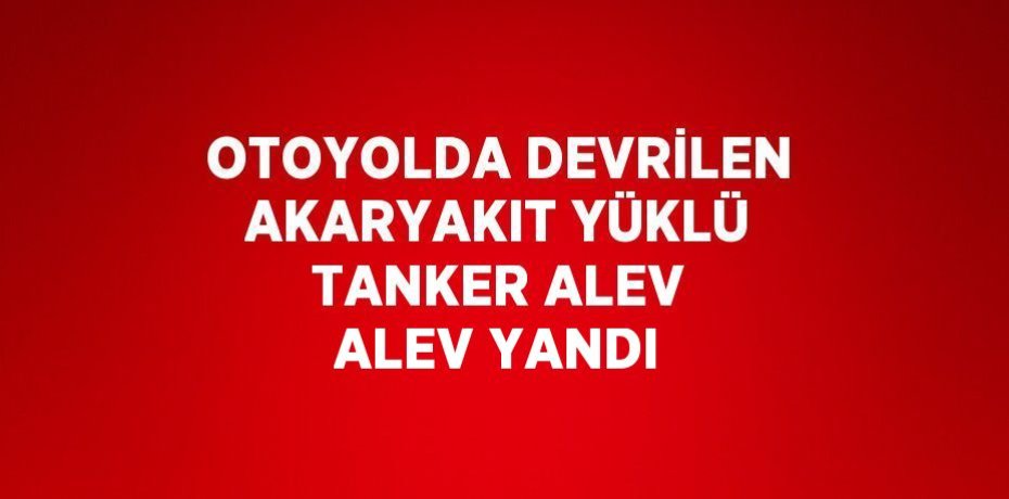 OTOYOLDA DEVRİLEN AKARYAKIT YÜKLÜ TANKER ALEV ALEV YANDI