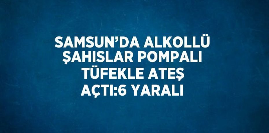 SAMSUN’DA ALKOLLÜ ŞAHISLAR POMPALI TÜFEKLE ATEŞ AÇTI:6 YARALI