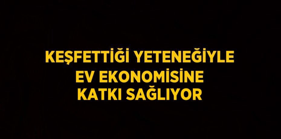 KEŞFETTİĞİ YETENEĞİYLE EV EKONOMİSİNE KATKI SAĞLIYOR