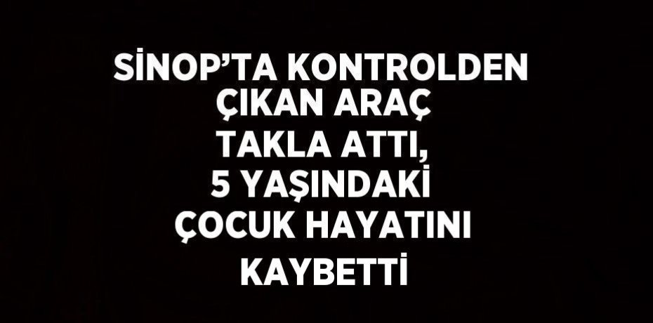 SİNOP’TA KONTROLDEN ÇIKAN ARAÇ TAKLA ATTI, 5 YAŞINDAKİ ÇOCUK HAYATINI KAYBETTİ