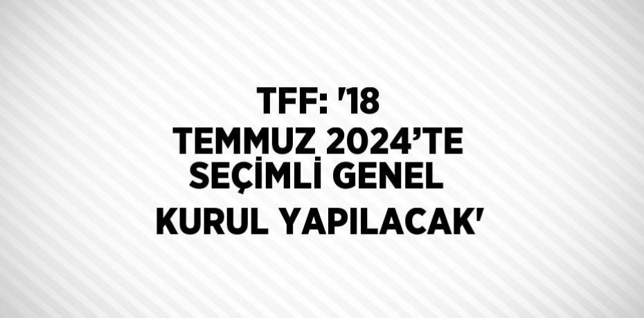 TFF: '18 TEMMUZ 2024’TE SEÇİMLİ GENEL KURUL YAPILACAK'