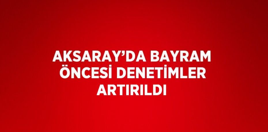 AKSARAY’DA BAYRAM ÖNCESİ DENETİMLER ARTIRILDI