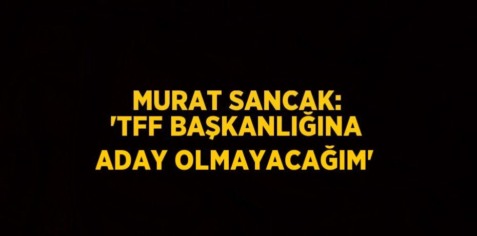 MURAT SANCAK: 'TFF BAŞKANLIĞINA ADAY OLMAYACAĞIM'