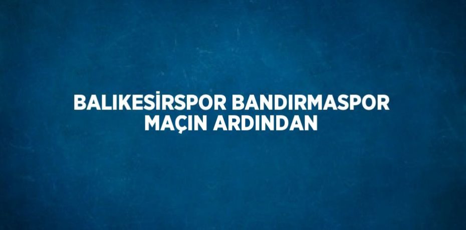 BALIKESİRSPOR BANDIRMASPOR MAÇIN ARDINDAN