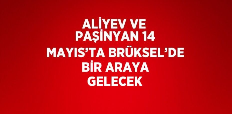 ALİYEV VE PAŞİNYAN 14 MAYIS’TA BRÜKSEL’DE BİR ARAYA GELECEK