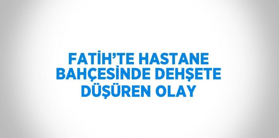 FATİH’TE HASTANE BAHÇESİNDE DEHŞETE DÜŞÜREN OLAY