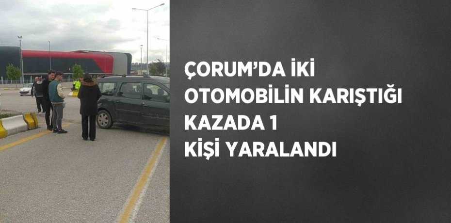 ÇORUM’DA İKİ OTOMOBİLİN KARIŞTIĞI KAZADA 1 KİŞİ YARALANDI