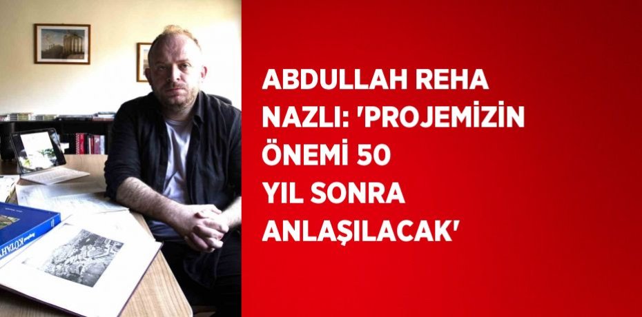 ABDULLAH REHA NAZLI: 'PROJEMİZİN ÖNEMİ 50 YIL SONRA ANLAŞILACAK'