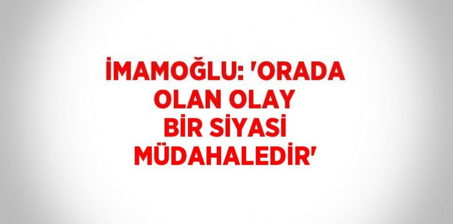 İMAMOĞLU: 'ORADA OLAN OLAY BİR SİYASİ MÜDAHALEDİR'