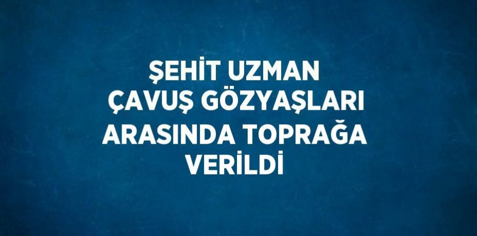 ŞEHİT UZMAN ÇAVUŞ GÖZYAŞLARI ARASINDA TOPRAĞA VERİLDİ