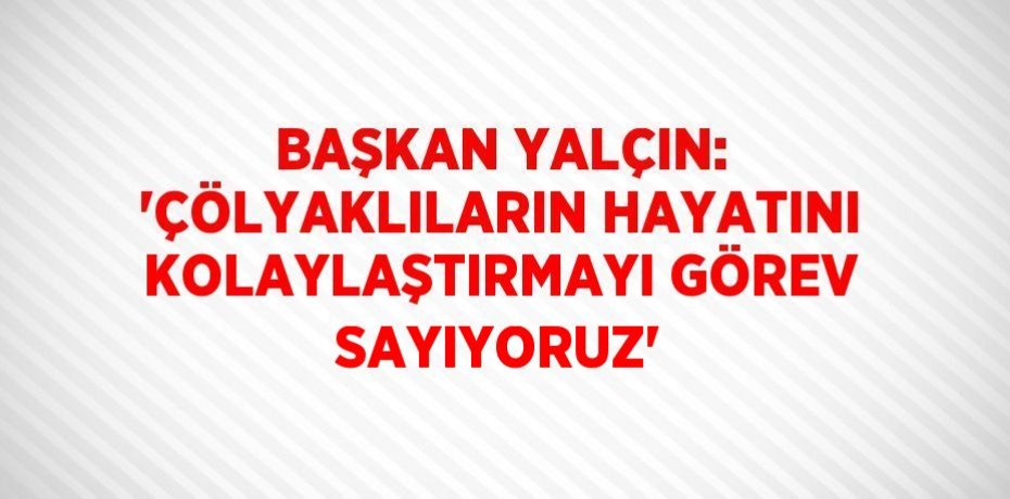 BAŞKAN YALÇIN: 'ÇÖLYAKLILARIN HAYATINI KOLAYLAŞTIRMAYI GÖREV SAYIYORUZ'