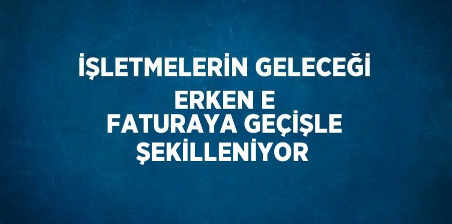 İŞLETMELERİN GELECEĞİ ERKEN E FATURAYA GEÇİŞLE ŞEKİLLENİYOR