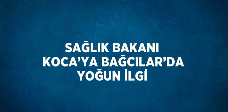 SAĞLIK BAKANI KOCA’YA BAĞCILAR’DA YOĞUN İLGİ