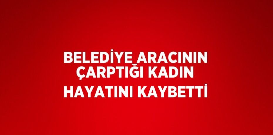 BELEDİYE ARACININ ÇARPTIĞI KADIN HAYATINI KAYBETTİ
