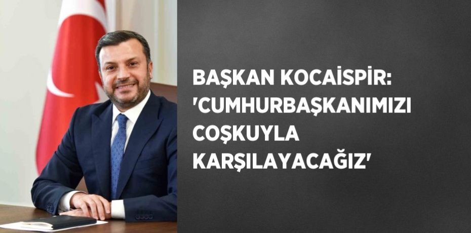 BAŞKAN KOCAİSPİR: 'CUMHURBAŞKANIMIZI COŞKUYLA KARŞILAYACAĞIZ'
